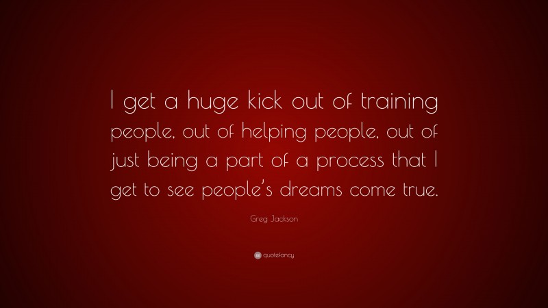 Greg Jackson Quote: “I get a huge kick out of training people, out of helping people, out of just being a part of a process that I get to see people’s dreams come true.”