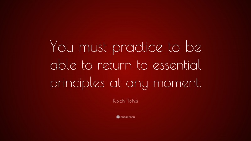 Koichi Tohei Quote: “You must practice to be able to return to essential principles at any moment.”