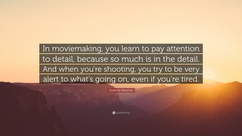 Frederick Wiseman Quote: “In moviemaking, you learn to pay attention to detail, because so much is in the detail. And when you’re shooting, you try to be very alert to what’s going on, even if you’re tired.”
