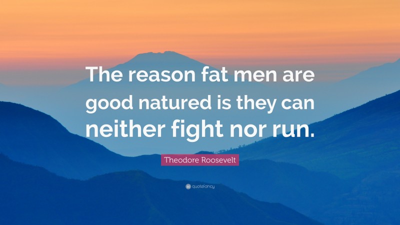 Theodore Roosevelt Quote: “The reason fat men are good natured is they can neither fight nor run.”
