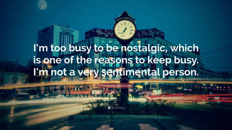 Frederick Wiseman Quote: “I’m too busy to be nostalgic, which is one of the reasons to keep busy. I’m not a very sentimental person.”