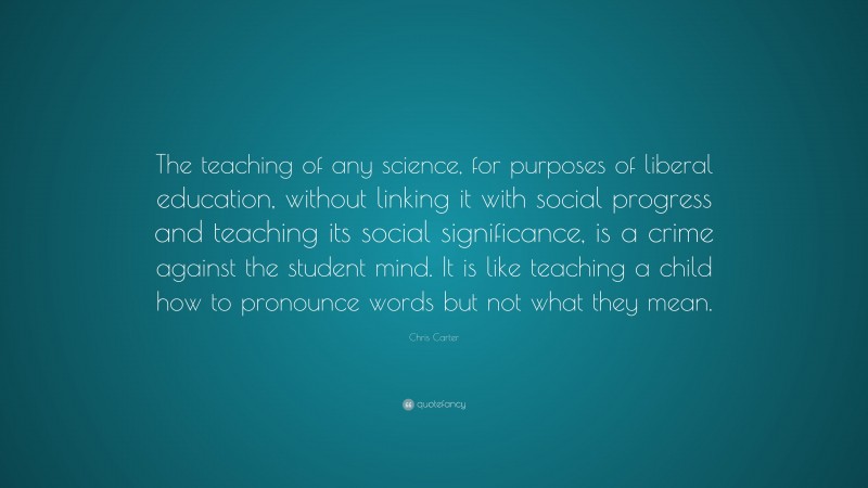 Chris Carter Quote: “The teaching of any science, for purposes of liberal education, without linking it with social progress and teaching its social significance, is a crime against the student mind. It is like teaching a child how to pronounce words but not what they mean.”