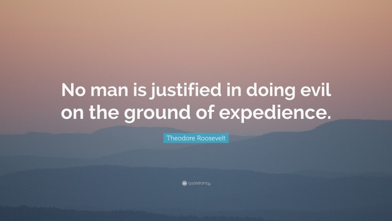 Theodore Roosevelt Quote: “No man is justified in doing evil on the ground of expedience.”