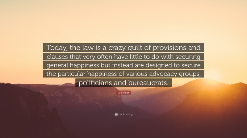 Joel Miller Quote: “Today, the law is a crazy quilt of provisions and clauses that very often have little to do with securing general happiness but instead are designed to secure the particular happiness of various advocacy groups, politicians and bureaucrats.”