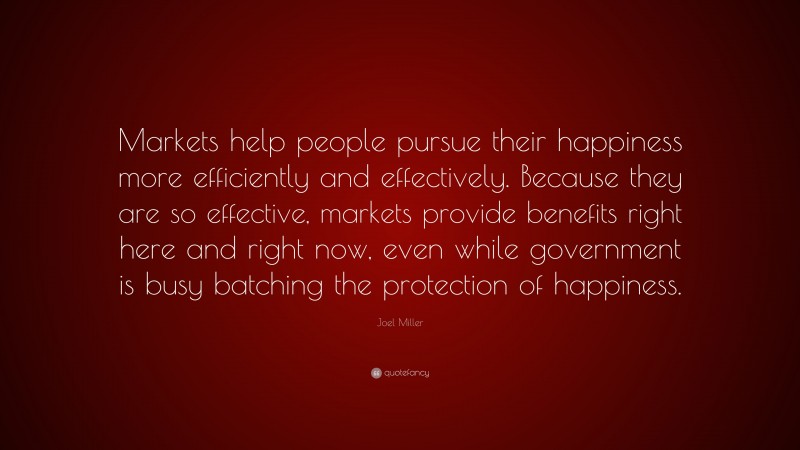 Joel Miller Quote: “Markets help people pursue their happiness more efficiently and effectively. Because they are so effective, markets provide benefits right here and right now, even while government is busy batching the protection of happiness.”