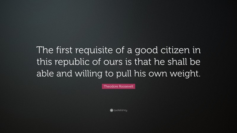 Theodore Roosevelt Quote: “The first requisite of a good citizen in this republic of ours is that he shall be able and willing to pull his own weight.”