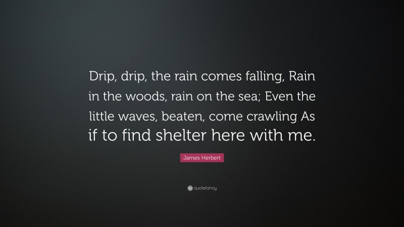 James Herbert Quote: “Drip, drip, the rain comes falling, Rain in the woods, rain on the sea; Even the little waves, beaten, come crawling As if to find shelter here with me.”