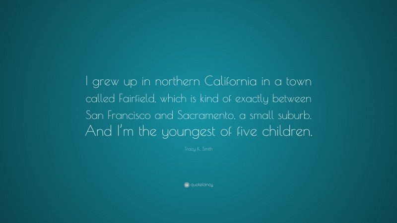 Tracy K. Smith Quote: “I grew up in northern California in a town called Fairfield, which is kind of exactly between San Francisco and Sacramento, a small suburb. And I’m the youngest of five children.”