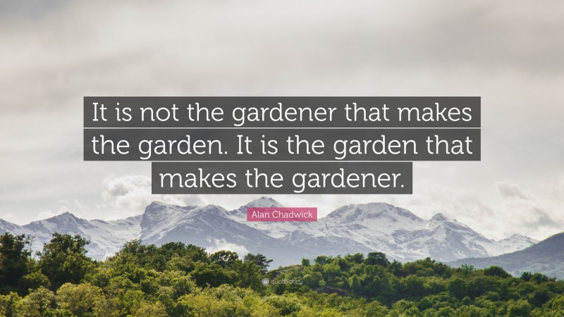 Alan Chadwick Quote: “It is not the gardener that makes the garden. It is the garden that makes the gardener.”