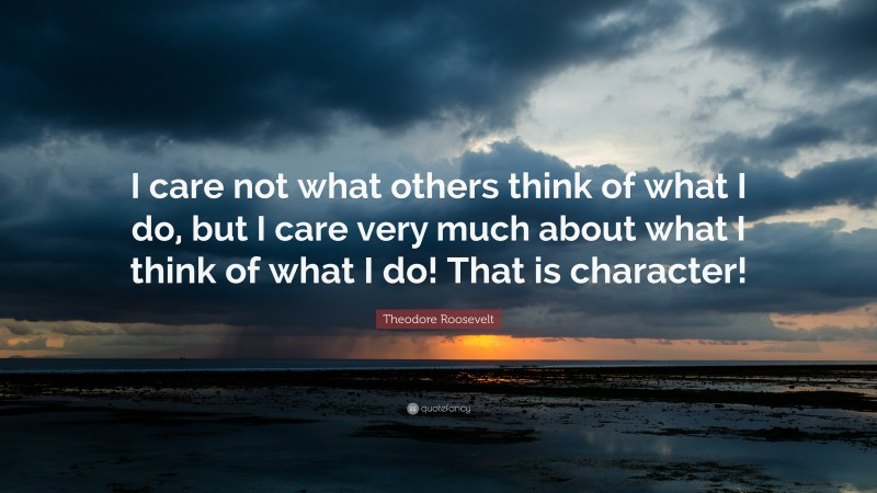 Theodore Roosevelt Quote: “I care not what others think of what I do, but I care very much about what I think of what I do! That is character!”