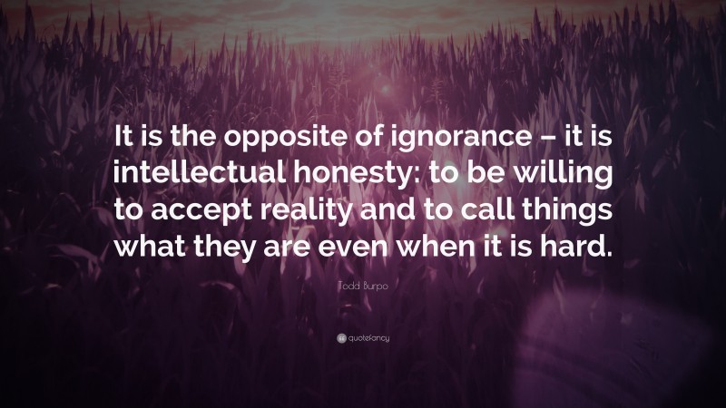 Todd Burpo Quote: “It is the opposite of ignorance – it is intellectual honesty: to be willing to accept reality and to call things what they are even when it is hard.”