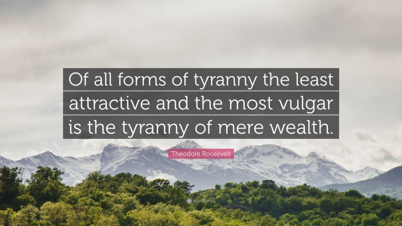 Theodore Roosevelt Quote: “Of all forms of tyranny the least attractive and the most vulgar is the tyranny of mere wealth.”