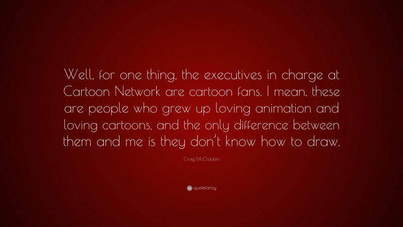 Craig McCracken Quote: “Well, for one thing, the executives in charge at Cartoon Network are cartoon fans. I mean, these are people who grew up loving animation and loving cartoons, and the only difference between them and me is they don’t know how to draw.”