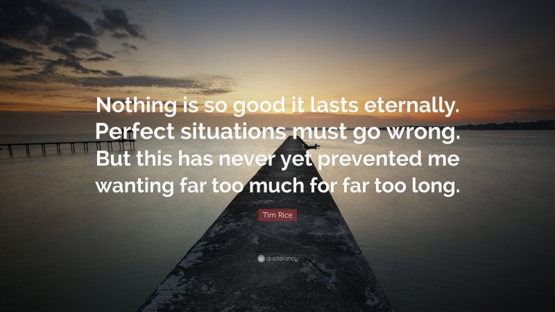 Tim Rice Quote: “Nothing is so good it lasts eternally. Perfect situations must go wrong. But this has never yet prevented me wanting far too much for far too long.”