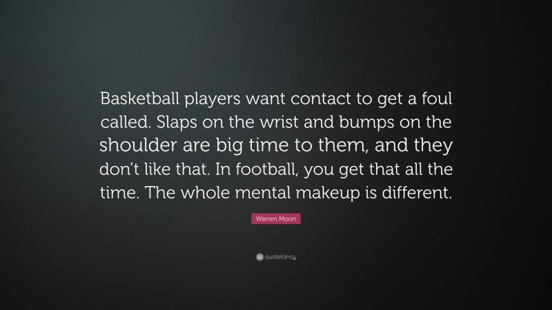Warren Moon Quote: “Basketball players want contact to get a foul called. Slaps on the wrist and bumps on the shoulder are big time to them, and they don’t like that. In football, you get that all the time. The whole mental makeup is different.”