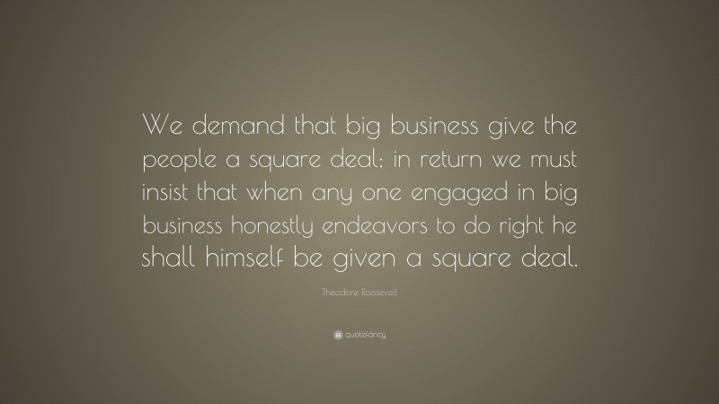 Theodore Roosevelt Quote: “We demand that big business give the people a square deal; in return we must insist that when any one engaged in big business honestly endeavors to do right he shall himself be given a square deal.”