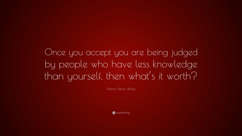 Marco Pierre White Quote: “Once you accept you are being judged by people who have less knowledge than yourself, then what’s it worth?”