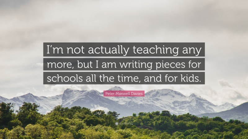 Peter Maxwell Davies Quote: “I’m not actually teaching any more, but I am writing pieces for schools all the time, and for kids.”