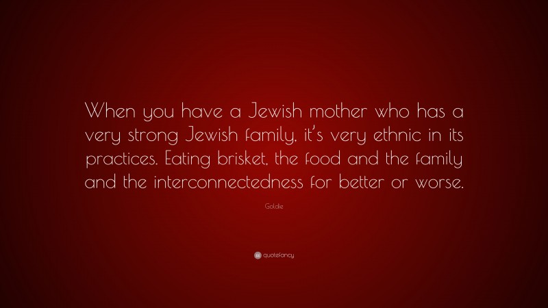 Goldie Quote: “When you have a Jewish mother who has a very strong Jewish family, it’s very ethnic in its practices. Eating brisket, the food and the family and the interconnectedness for better or worse.”