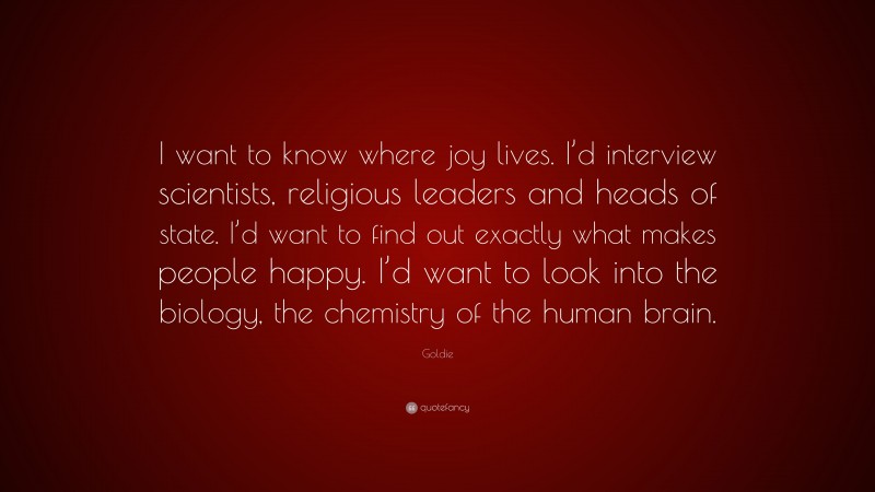 Goldie Quote: “I want to know where joy lives. I’d interview scientists, religious leaders and heads of state. I’d want to find out exactly what makes people happy. I’d want to look into the biology, the chemistry of the human brain.”