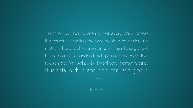 Roy Romer Quote: “Common standards ensure that every child across the country is getting the best possible education, no matter where a child lives or what their background is. The common standards will provide an accessible roadmap for schools, teachers, parents and students, with clear and realistic goals.”
