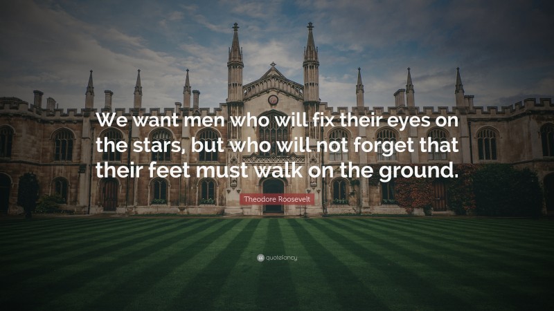 Theodore Roosevelt Quote: “We want men who will fix their eyes on the stars, but who will not forget that their feet must walk on the ground.”