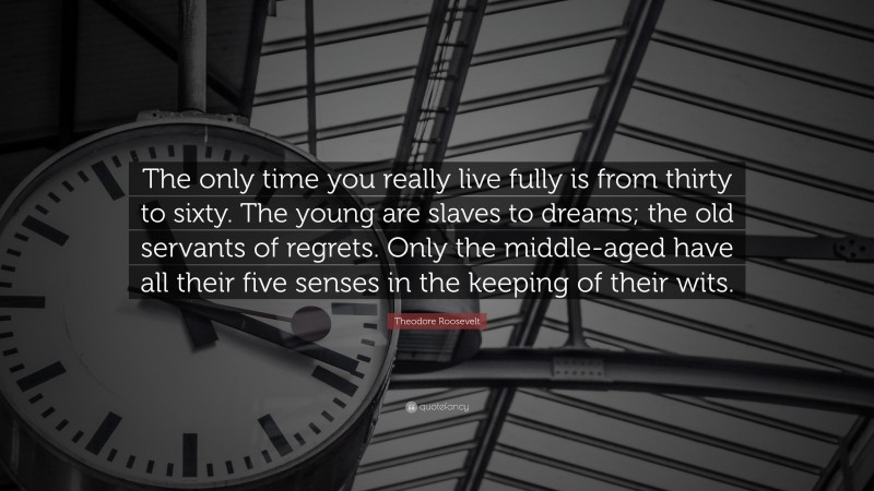 Theodore Roosevelt Quote: “The only time you really live fully is from thirty to sixty. The young are slaves to dreams; the old servants of regrets. Only the middle-aged have all their five senses in the keeping of their wits.”