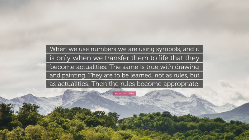 Kimon Nicolaides Quote: “When we use numbers we are using symbols, and it is only when we transfer them to life that they become actualities. The same is true with drawing and painting. They are to be learned, not as rules, but as actualities. Then the rules become appropriate.”