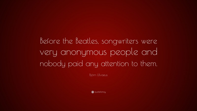 Björn Ulvaeus Quote: “Before the Beatles, songwriters were very anonymous people and nobody paid any attention to them.”