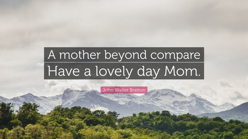 John Walter Bratton Quote: “A mother beyond compare Have a lovely day Mom.”