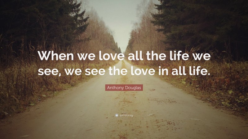 Anthony Douglas Quote: “When we love all the life we see, we see the love in all life.”