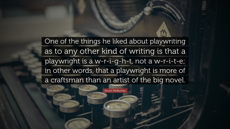 Simon McBurney Quote: “One of the things he liked about playwriting as to any other kind of writing is that a playwright is a w-r-i-g-h-t, not a w-r-i-t-e; in other words, that a playwright is more of a craftsman than an artist of the big novel.”