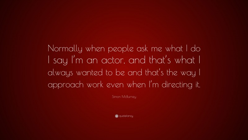 Simon McBurney Quote: “Normally when people ask me what I do I say I’m an actor, and that’s what I always wanted to be and that’s the way I approach work even when I’m directing it.”