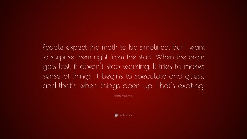 Simon McBurney Quote: “People expect the math to be simplified, but I want to surprise them right from the start. When the brain gets lost, it doesn’t stop working. It tries to makes sense of things. It begins to speculate and guess, and that’s when things open up. That’s exciting.”