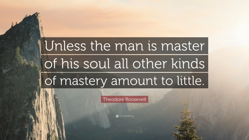 Theodore Roosevelt Quote: “Unless the man is master of his soul all other kinds of mastery amount to little.”