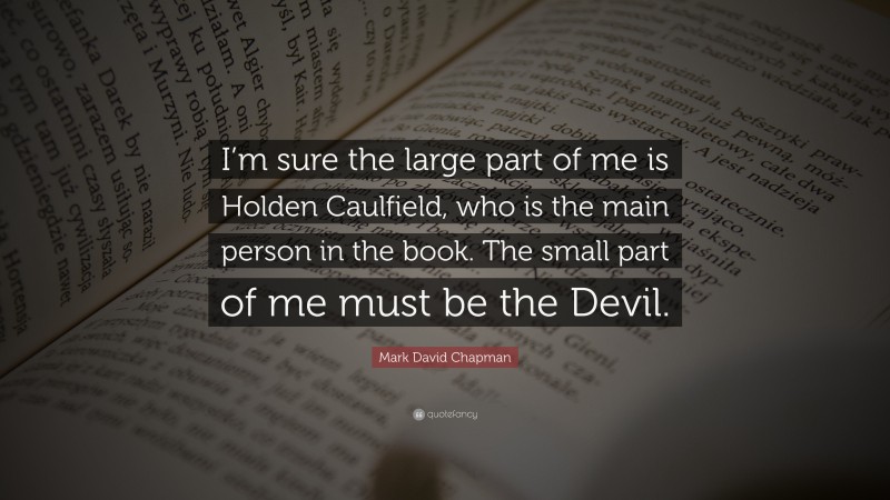Mark David Chapman Quote: “I’m sure the large part of me is Holden Caulfield, who is the main person in the book. The small part of me must be the Devil.”
