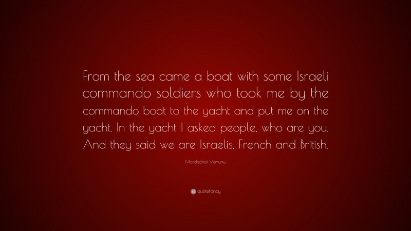 Mordechai Vanunu Quote: “From the sea came a boat with some Israeli commando soldiers who took me by the commando boat to the yacht and put me on the yacht. In the yacht I asked people, who are you. And they said we are Israelis, French and British.”