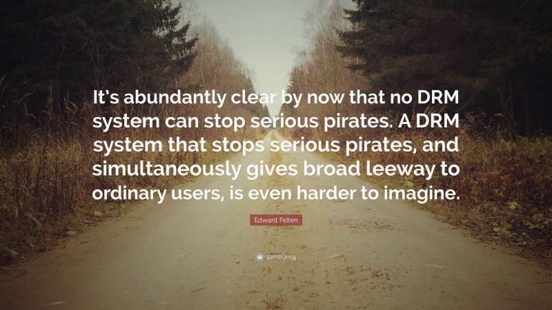 Edward Felten Quote: “It’s abundantly clear by now that no DRM system can stop serious pirates. A DRM system that stops serious pirates, and simultaneously gives broad leeway to ordinary users, is even harder to imagine.”