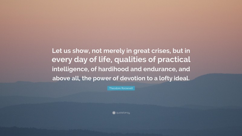 Theodore Roosevelt Quote: “Let us show, not merely in great crises, but in every day of life, qualities of practical intelligence, of hardihood and endurance, and above all, the power of devotion to a lofty ideal.”