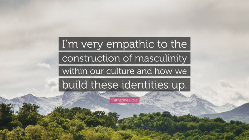 Catherine Opie Quote: “I’m very empathic to the construction of masculinity within our culture and how we build these identities up.”