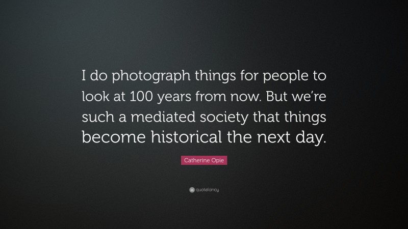 Catherine Opie Quote: “I do photograph things for people to look at 100 years from now. But we’re such a mediated society that things become historical the next day.”