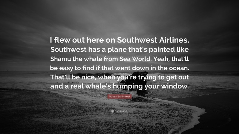 Robert Schimmel Quote: “I flew out here on Southwest Airlines. Southwest has a plane that’s painted like Shamu the whale from Sea World. Yeah, that’ll be easy to find if that went down in the ocean. That’ll be nice, when you’re trying to get out and a real whale’s humping your window.”