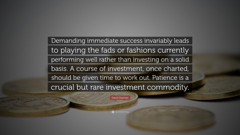 David Dreman Quote: “Demanding immediate success invariably leads to playing the fads or fashions currently performing well rather than investing on a solid basis. A course of investment, once charted, should be given time to work out. Patience is a crucial but rare investment commodity.”