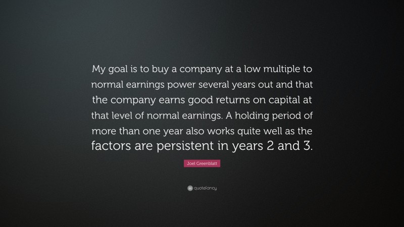 Joel Greenblatt Quote: “My goal is to buy a company at a low multiple to normal earnings power several years out and that the company earns good returns on capital at that level of normal earnings. A holding period of more than one year also works quite well as the factors are persistent in years 2 and 3.”