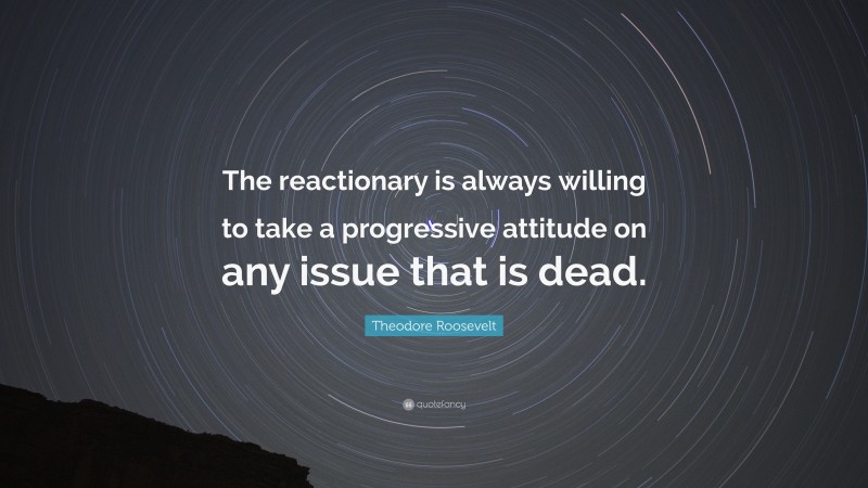 Theodore Roosevelt Quote: “The reactionary is always willing to take a progressive attitude on any issue that is dead.”