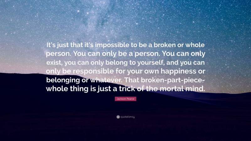 Jackson Pearce Quote: “It’s just that it’s impossible to be a broken or whole person. You can only be a person. You can only exist, you can only belong to yourself, and you can only be responsible for your own happiness or belonging or whatever. That broken-part-piece-whole thing is just a trick of the mortal mind.”