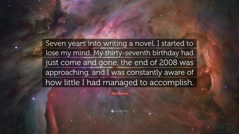 Akhil Sharma Quote: “Seven years into writing a novel, I started to lose my mind. My thirty-seventh birthday had just come and gone, the end of 2008 was approaching, and I was constantly aware of how little I had managed to accomplish.”