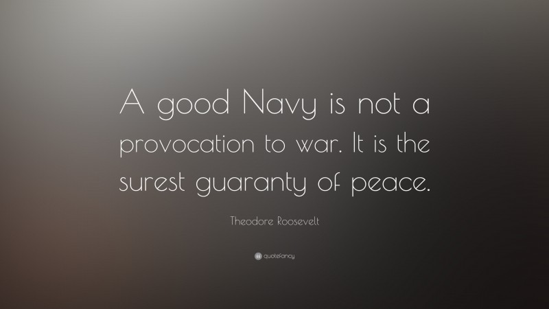 Theodore Roosevelt Quote: “A good Navy is not a provocation to war. It is the surest guaranty of peace.”