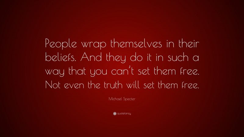 Michael Specter Quote: “People wrap themselves in their beliefs. And they do it in such a way that you can’t set them free. Not even the truth will set them free.”
