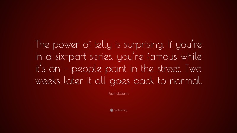 Paul McGann Quote: “The power of telly is surprising. If you’re in a six-part series, you’re famous while it’s on – people point in the street. Two weeks later it all goes back to normal.”
